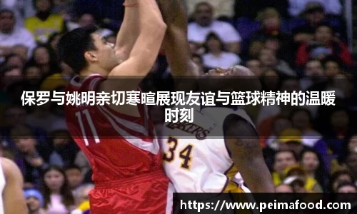 保罗与姚明亲切寒暄展现友谊与篮球精神的温暖时刻